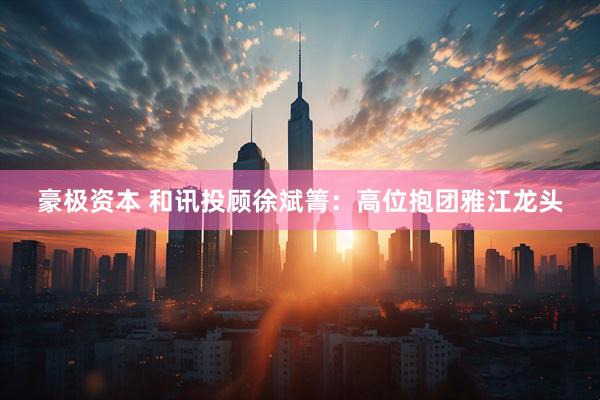 豪极资本 和讯投顾徐斌箐：高位抱团雅江龙头