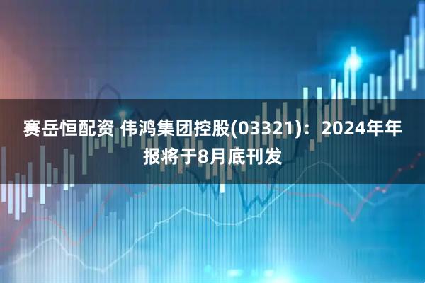 赛岳恒配资 伟鸿集团控股(03321)：2024年年报将于8月底刊发
