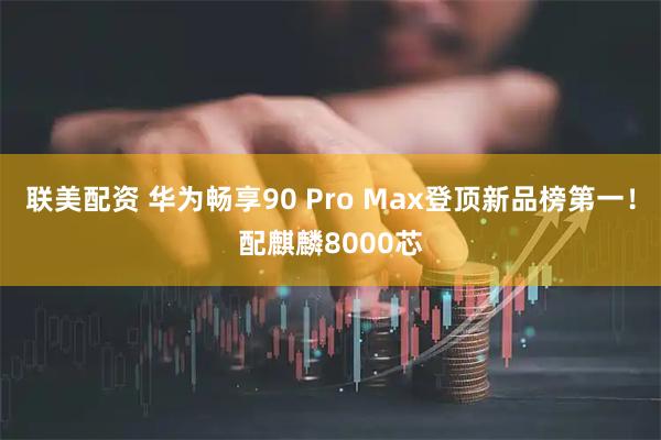 联美配资 华为畅享90 Pro Max登顶新品榜第一！配麒麟8000芯