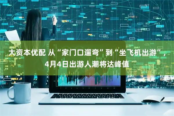 大资本优配 从“家门口遛弯”到“坐飞机出游”，4月4日出游人潮将达峰值