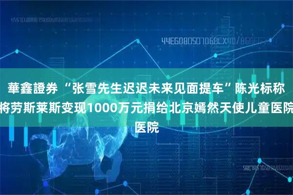華鑫證券 “张雪先生迟迟未来见面提车”陈光标称将劳斯莱斯变现1000万元捐给北京嫣然天使儿童医院