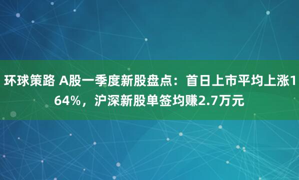 环球策路 A股一季度新股盘点：首日上市平均上涨164%，沪深新股单签均赚2.7万元