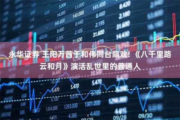 永华证券 王阳万茜于和伟同台飙戏! 《八千里路云和月》演活乱世里的普通人