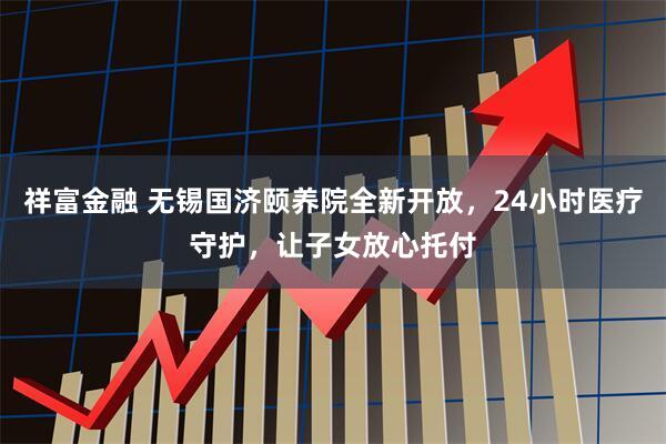 祥富金融 无锡国济颐养院全新开放，24小时医疗守护，让子女放心托付