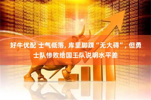 好牛优配 士气低落, 库里脚踝“无大碍”, 但勇士队惨败给国王队说明水平差